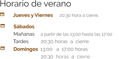 Horario de verano   	Jueves y Viernes 	  20:30 hora a cierre,  	   Sábados	     Mañanas 	  a partir de las 13;00 hasta las 17:00    Tardes      	  20;30 horas  a  cierre 		 	Domingos  13:00   a  17:00 horas 				  20:30  horas  a  cierre